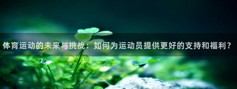 米兰体育怎么样：体育运动的未来与挑战：如何为运动员提供更好的支持和福利？